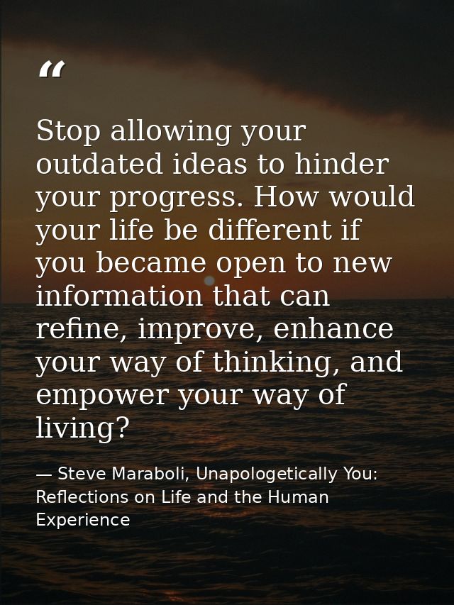 Stop allowing your outdated ideas to hinder your progress. How would your life be different if you became open to new in — Steve Maraboli, Unapologetically You: Reflections on Life and the Human Experience