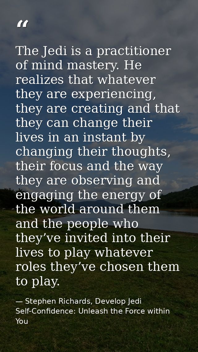 The Jedi is a practitioner of mind mastery. He realizes that whatever they are experiencing, they are creating and that  — Stephen Richards, Develop Jedi Self-Confidence: Unleash the Force within You