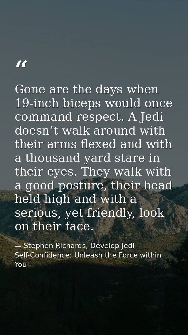 Gone are the days when 19-inch biceps would once command respect. A Jedi doesn’t walk around with their arms flexed and  — Stephen Richards, Develop Jedi Self-Confidence: Unleash the Force within You