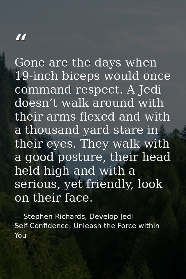 Gone are the days when 19-inch biceps would once command respect. A Jedi doesn’t walk around with their arms flexed and  — Stephen Richards, Develop Jedi Self-Confidence: Unleash the Force within You