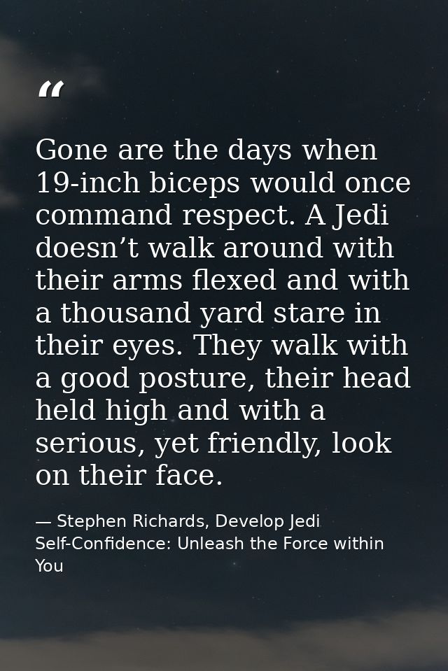 Gone are the days when 19-inch biceps would once command respect. A Jedi doesn’t walk around with their arms flexed and  — Stephen Richards, Develop Jedi Self-Confidence: Unleash the Force within You