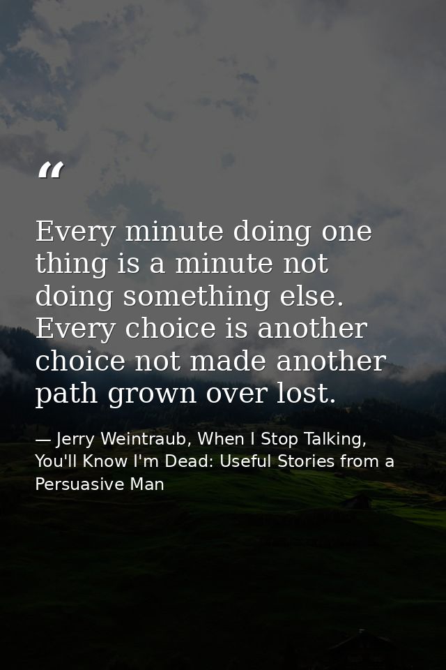 Every minute doing one thing is a minute not doing something else. Every choice is another choice not made another path  — Jerry Weintraub, When I Stop Talking, You'll Know I'm Dead: Useful Stories from a Persuasive Man