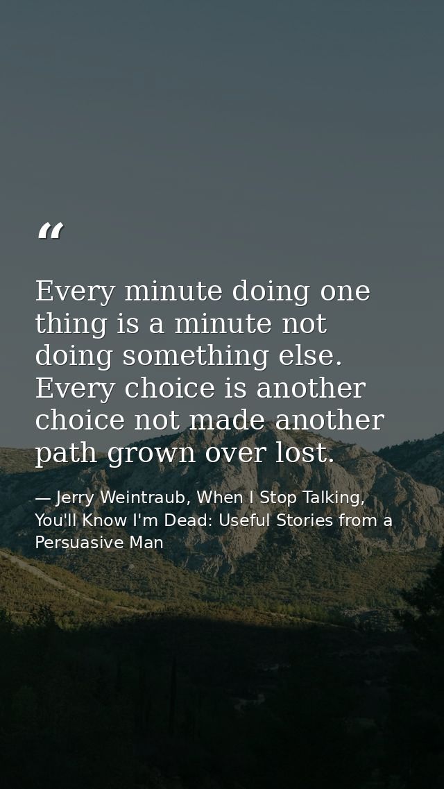 Every minute doing one thing is a minute not doing something else. Every choice is another choice not made another path  — Jerry Weintraub, When I Stop Talking, You'll Know I'm Dead: Useful Stories from a Persuasive Man