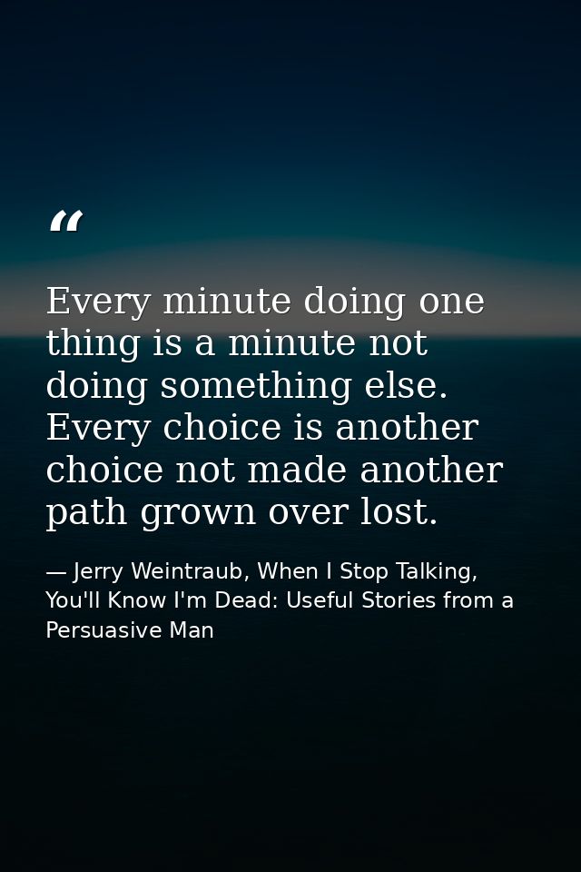 Every minute doing one thing is a minute not doing something else. Every choice is another choice not made another path  — Jerry Weintraub, When I Stop Talking, You'll Know I'm Dead: Useful Stories from a Persuasive Man