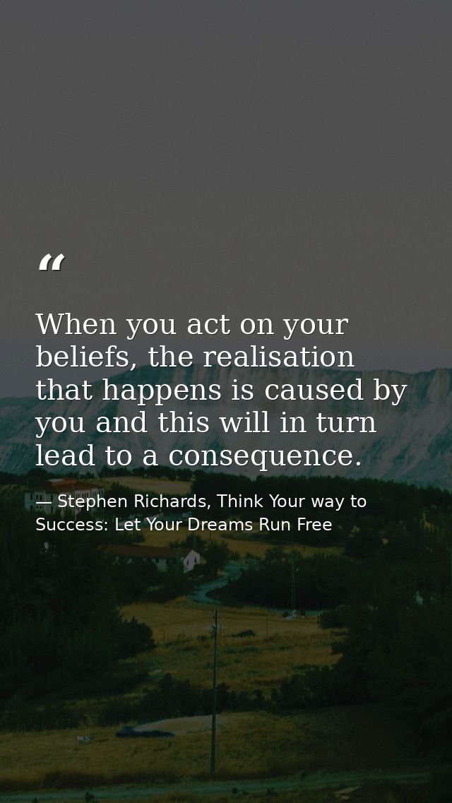 When you act on your beliefs, the realisation that happens is caused by you and this will in turn lead to a consequence. — Stephen Richards, Think Your way to Success: Let Your Dreams Run Free