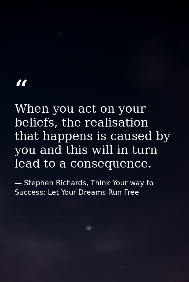 When you act on your beliefs, the realisation that happens is caused by you and this will in turn lead to a consequence. — Stephen Richards, Think Your way to Success: Let Your Dreams Run Free