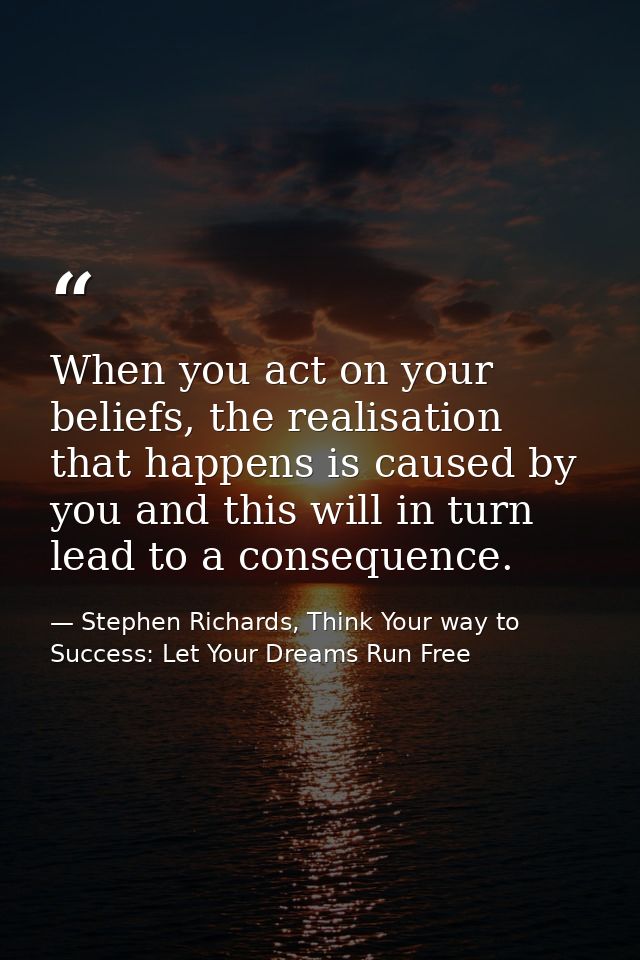 When you act on your beliefs, the realisation that happens is caused by you and this will in turn lead to a consequence. — Stephen Richards, Think Your way to Success: Let Your Dreams Run Free