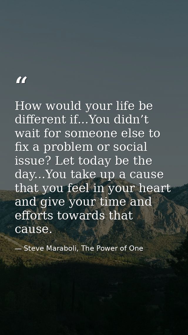 How would your life be different if...You didn’t wait for someone else to fix a problem or social issue? Let today be th — Steve Maraboli, The Power of One