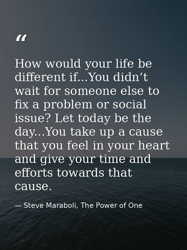 How would your life be different if...You didn’t wait for someone else to fix a problem or social issue? Let today be th — Steve Maraboli, The Power of One