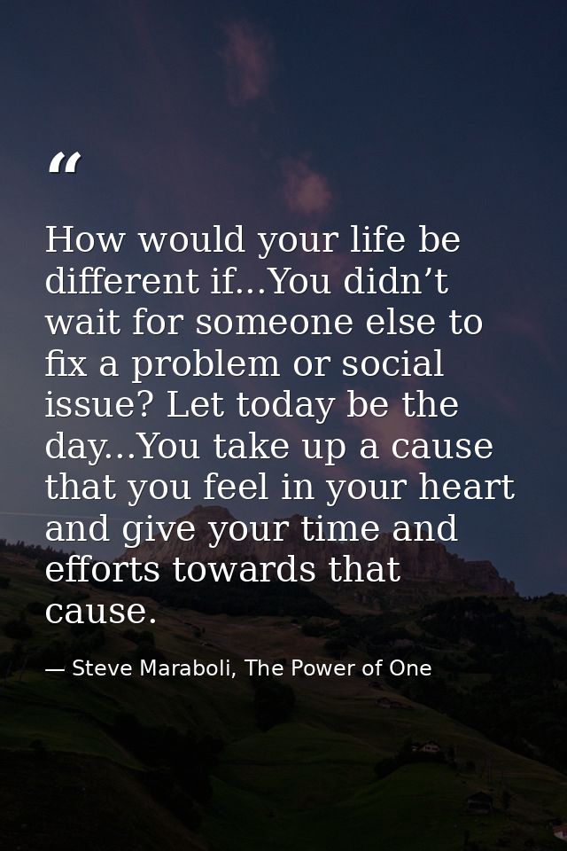 How would your life be different if...You didn’t wait for someone else to fix a problem or social issue? Let today be th — Steve Maraboli, The Power of One
