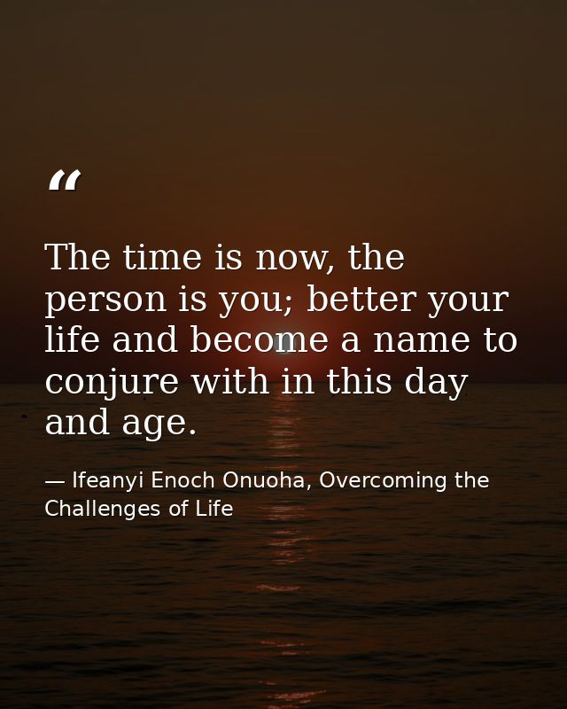 The time is now, the person is you; better your life and become a name to conjure with in this day and age. — Ifeanyi Enoch Onuoha, Overcoming the Challenges of Life