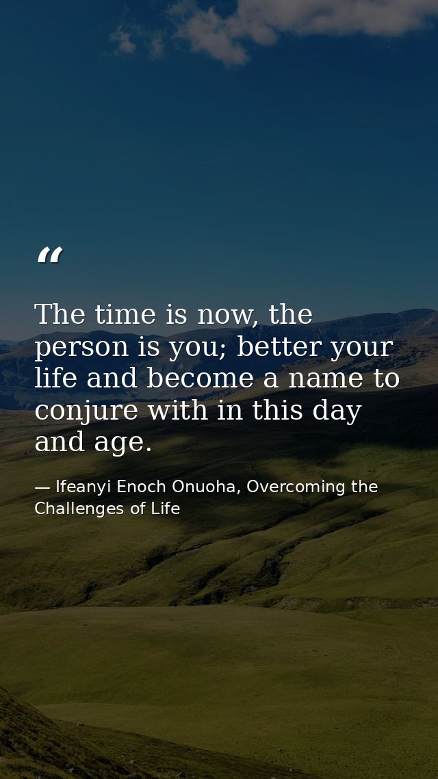 The time is now, the person is you; better your life and become a name to conjure with in this day and age. — Ifeanyi Enoch Onuoha, Overcoming the Challenges of Life