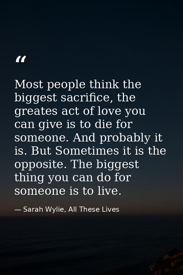 Most people think the biggest sacrifice, the greates act of love you can give is to die for someone. And probably it is. — Sarah Wylie, All These Lives