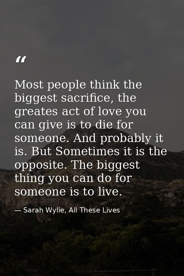 Most people think the biggest sacrifice, the greates act of love you can give is to die for someone. And probably it is. — Sarah Wylie, All These Lives