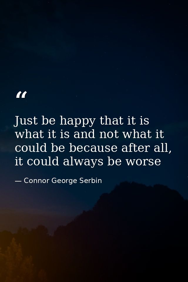 Just be happy that it is what it is and not what it could be because after all, it could always be worse — Connor George Serbin