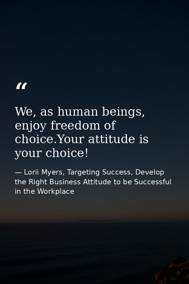 We, as human beings, enjoy freedom of choice.Your attitude is your choice! — Lorii Myers, Targeting Success, Develop the Right Business Attitude to be Successful in the Workplace