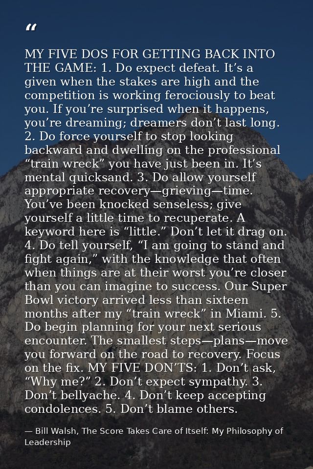 MY FIVE DOS FOR GETTING BACK INTO THE GAME: 1. Do expect defeat. It’s a given when the stakes are high and the competiti — Bill Walsh, The Score Takes Care of Itself: My Philosophy of Leadership