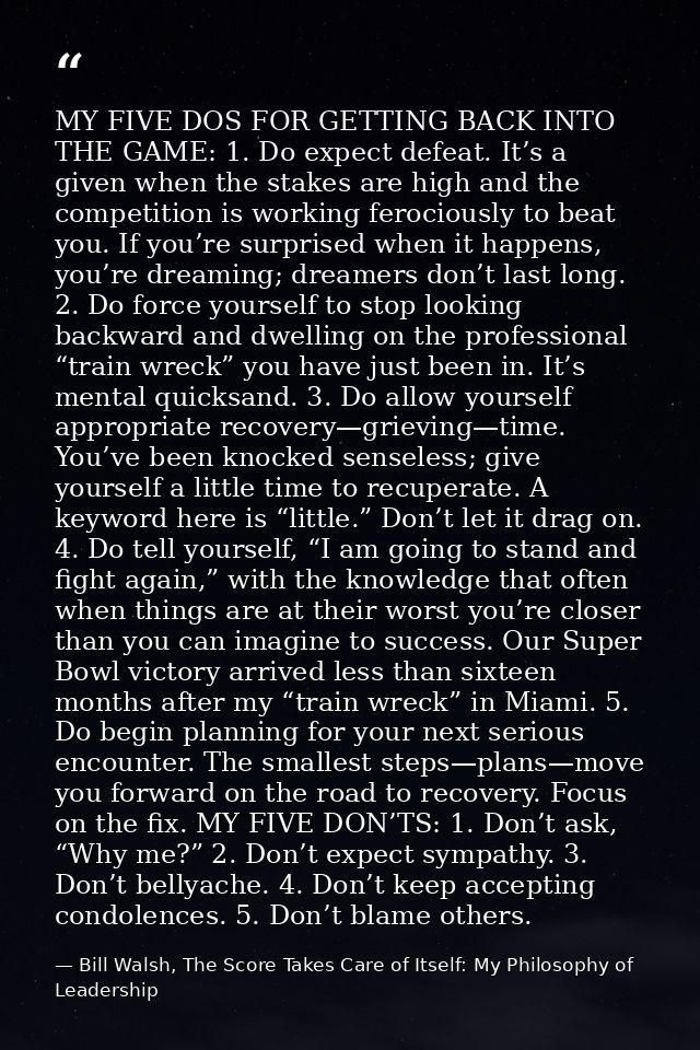MY FIVE DOS FOR GETTING BACK INTO THE GAME: 1. Do expect defeat. It’s a given when the stakes are high and the competiti — Bill Walsh, The Score Takes Care of Itself: My Philosophy of Leadership