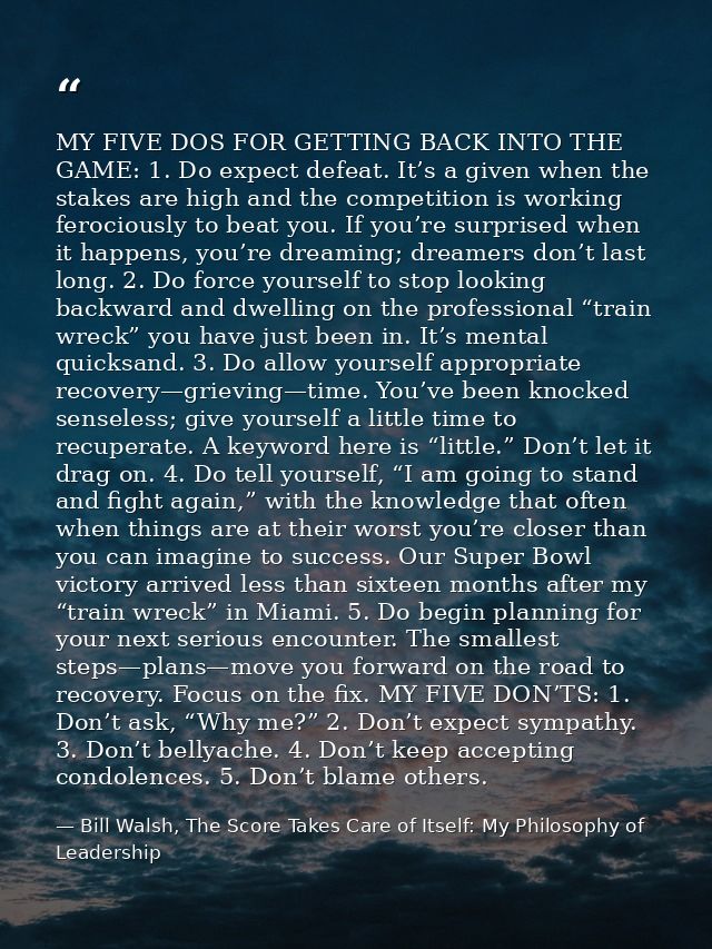 MY FIVE DOS FOR GETTING BACK INTO THE GAME: 1. Do expect defeat. It’s a given when the stakes are high and the competiti — Bill Walsh, The Score Takes Care of Itself: My Philosophy of Leadership