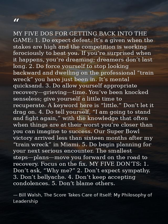 MY FIVE DOS FOR GETTING BACK INTO THE GAME: 1. Do expect defeat. It’s a given when the stakes are high and the competiti — Bill Walsh, The Score Takes Care of Itself: My Philosophy of Leadership