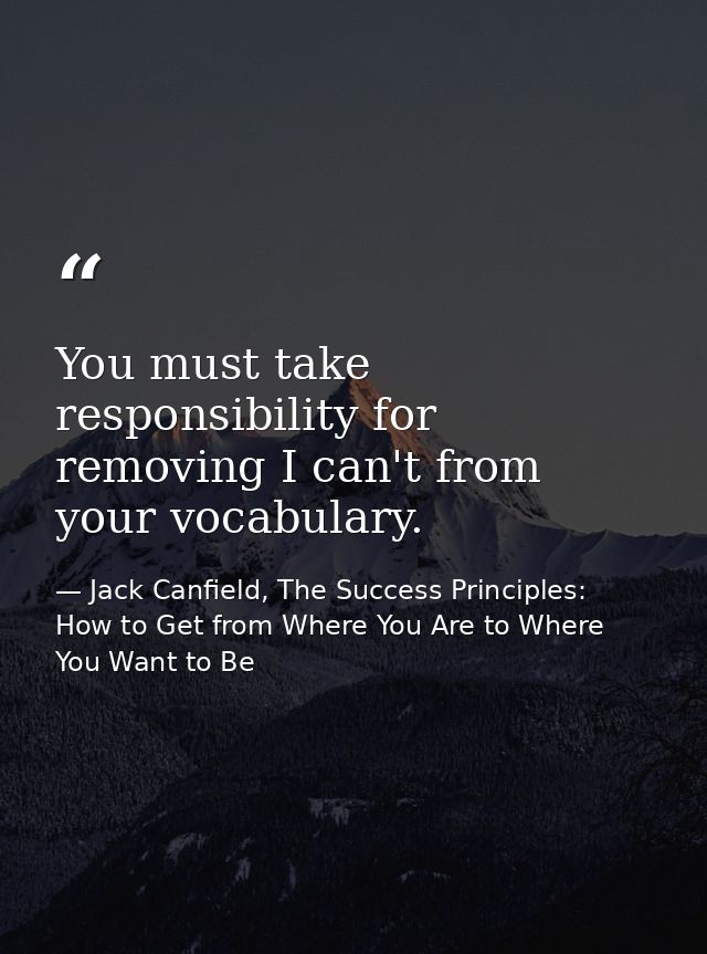 You must take responsibility for removing I can't from your vocabulary. — Jack Canfield, The Success Principles: How to Get from Where You Are to Where You Want to Be