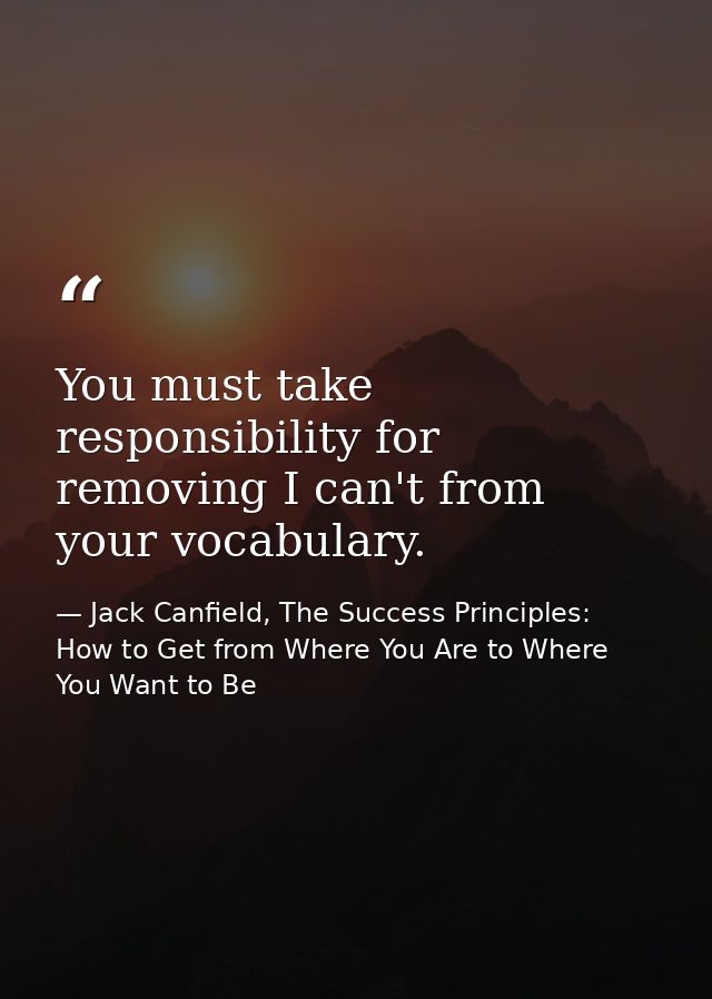 You must take responsibility for removing I can't from your vocabulary. — Jack Canfield, The Success Principles: How to Get from Where You Are to Where You Want to Be