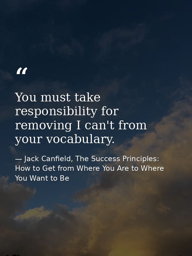 You must take responsibility for removing I can't from your vocabulary. — Jack Canfield, The Success Principles: How to Get from Where You Are to Where You Want to Be