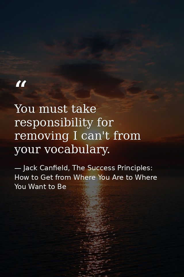 You must take responsibility for removing I can't from your vocabulary. — Jack Canfield, The Success Principles: How to Get from Where You Are to Where You Want to Be