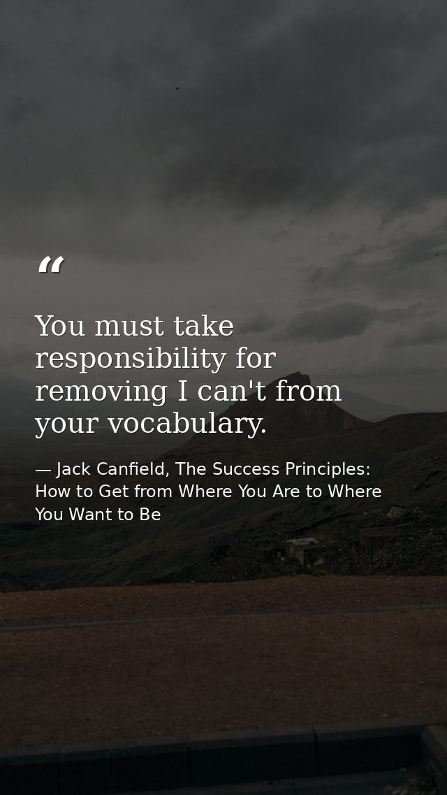 You must take responsibility for removing I can't from your vocabulary. — Jack Canfield, The Success Principles: How to Get from Where You Are to Where You Want to Be
