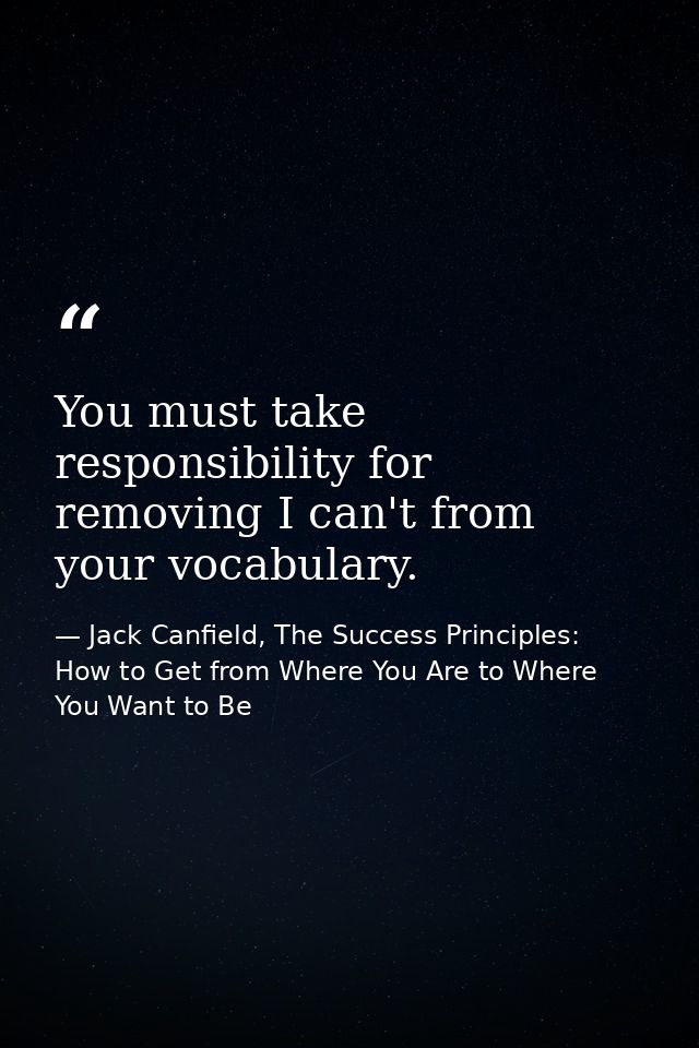 You must take responsibility for removing I can't from your vocabulary. — Jack Canfield, The Success Principles: How to Get from Where You Are to Where You Want to Be