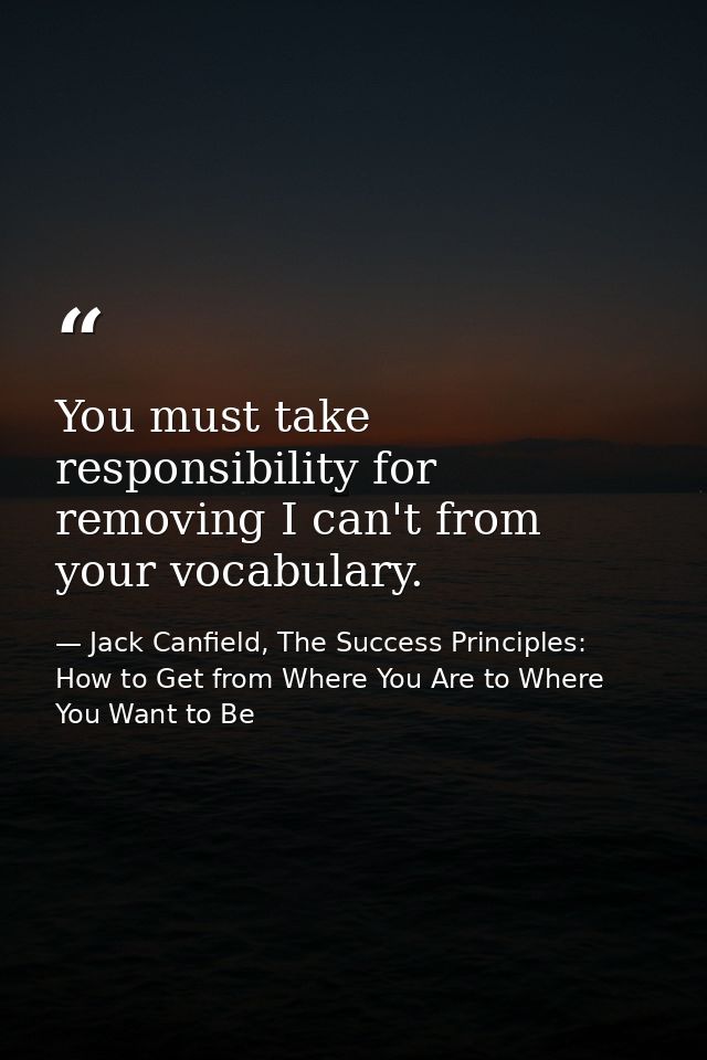 You must take responsibility for removing I can't from your vocabulary. — Jack Canfield, The Success Principles: How to Get from Where You Are to Where You Want to Be