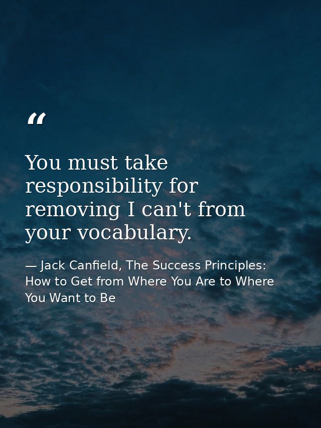 You must take responsibility for removing I can't from your vocabulary. — Jack Canfield, The Success Principles: How to Get from Where You Are to Where You Want to Be