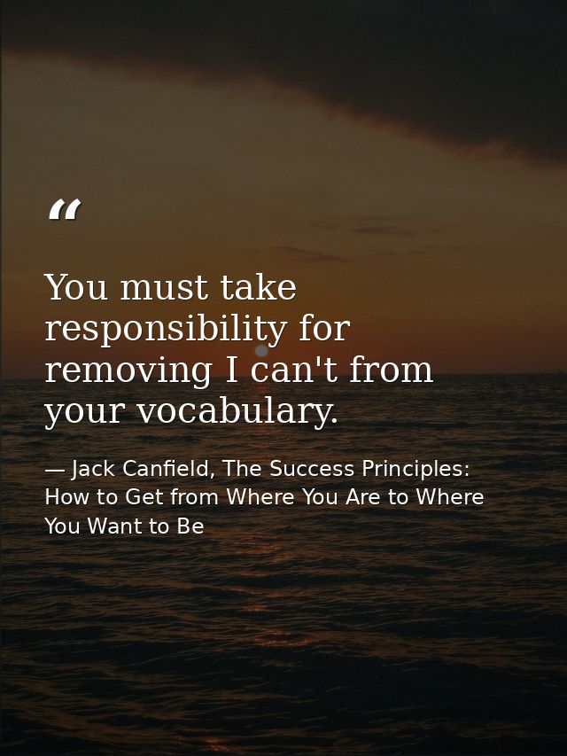 You must take responsibility for removing I can't from your vocabulary. — Jack Canfield, The Success Principles: How to Get from Where You Are to Where You Want to Be