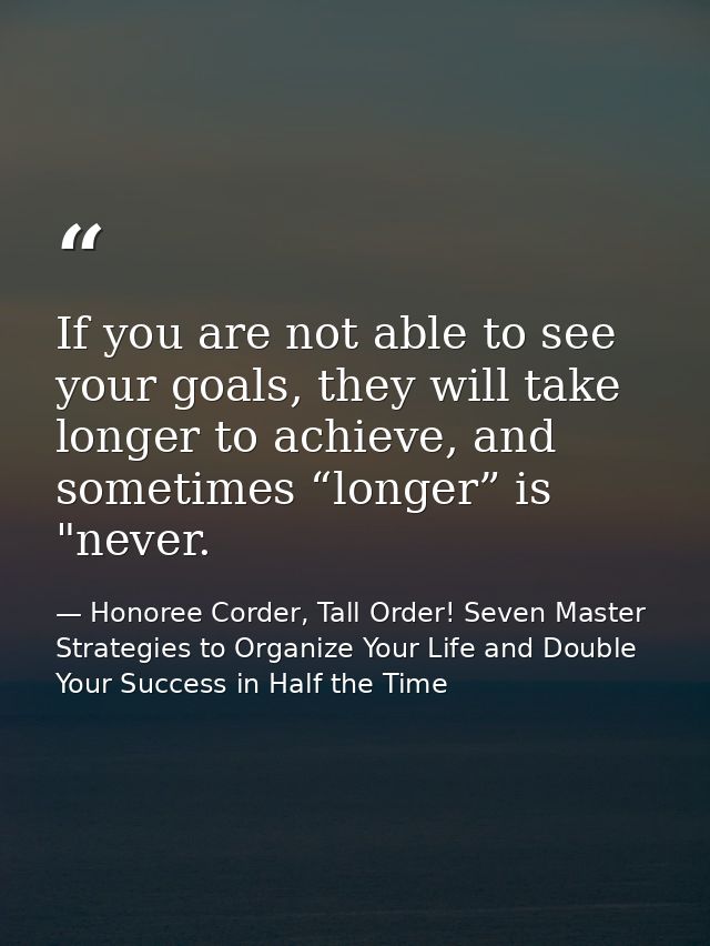 If you are not able to see your goals, they will take longer to achieve, and sometimes “longer” is "never. — Honoree Corder, Tall Order! Seven Master Strategies to Organize Your Life and Double Your Success in Half the Time