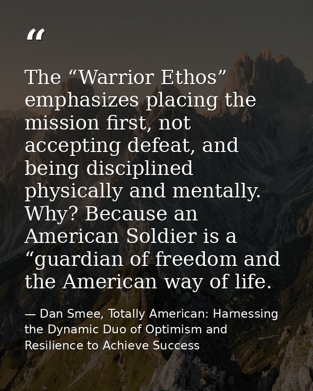 The “Warrior Ethos” emphasizes placing the mission first, not accepting defeat, and being disciplined physically and men — Dan Smee, Totally American: Harnessing the Dynamic Duo of Optimism and Resilience to Achieve Success