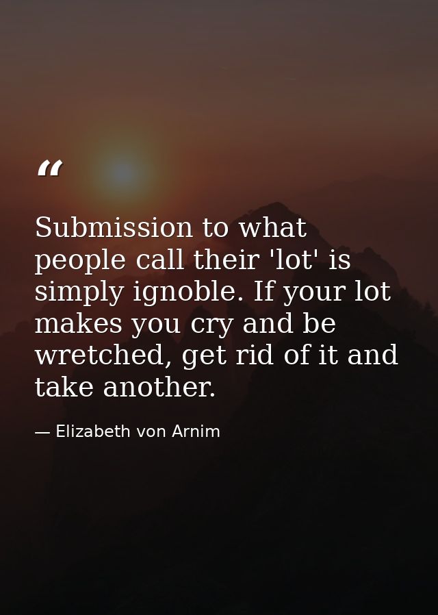 Submission to what people call their 'lot' is simply ignoble. If your lot makes you cry and be wretched, get rid of it a — Elizabeth von Arnim