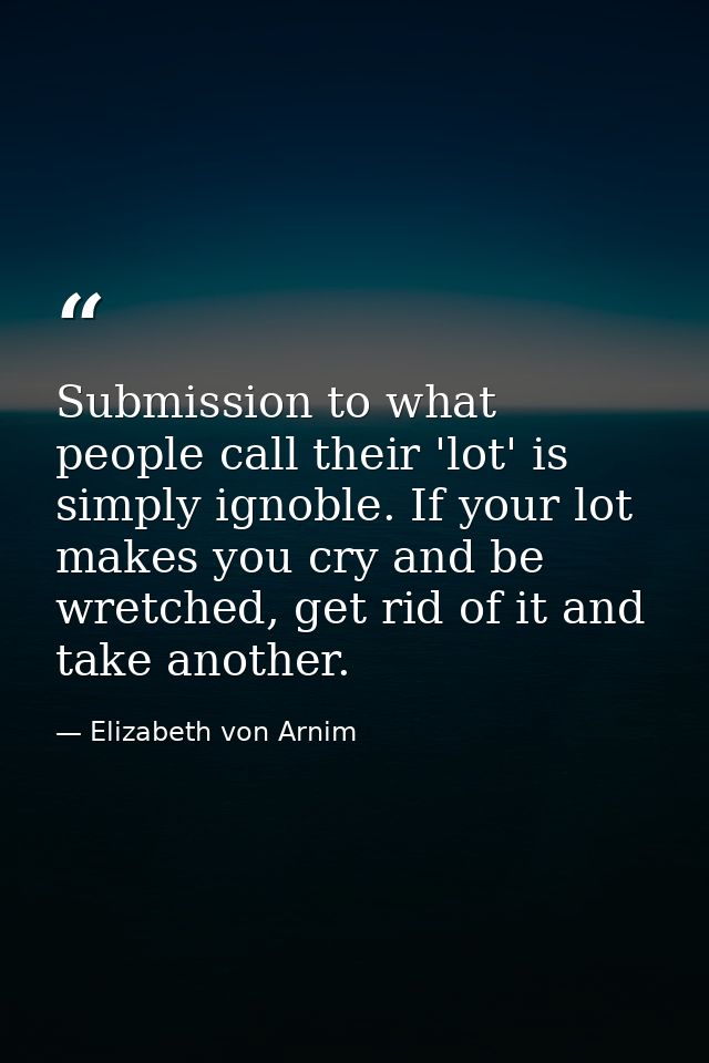 Submission to what people call their 'lot' is simply ignoble. If your lot makes you cry and be wretched, get rid of it a — Elizabeth von Arnim