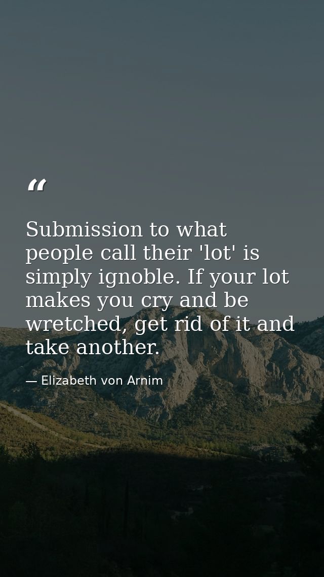 Submission to what people call their 'lot' is simply ignoble. If your lot makes you cry and be wretched, get rid of it a — Elizabeth von Arnim