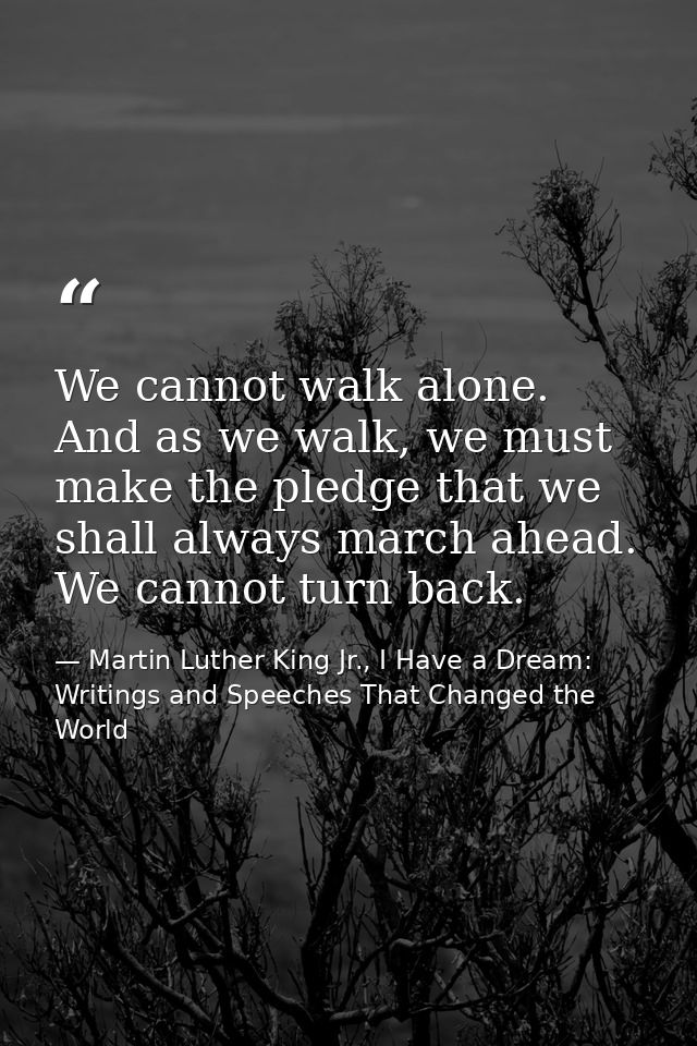 We cannot walk alone. And as we walk, we must make the pledge that we shall always march ahead. We cannot turn back. — Martin Luther King Jr., I Have a Dream: Writings and Speeches That Changed the World