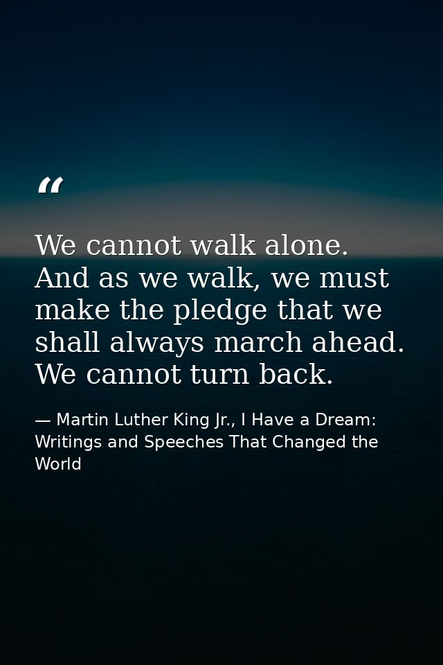 We cannot walk alone. And as we walk, we must make the pledge that we shall always march ahead. We cannot turn back. — Martin Luther King Jr., I Have a Dream: Writings and Speeches That Changed the World