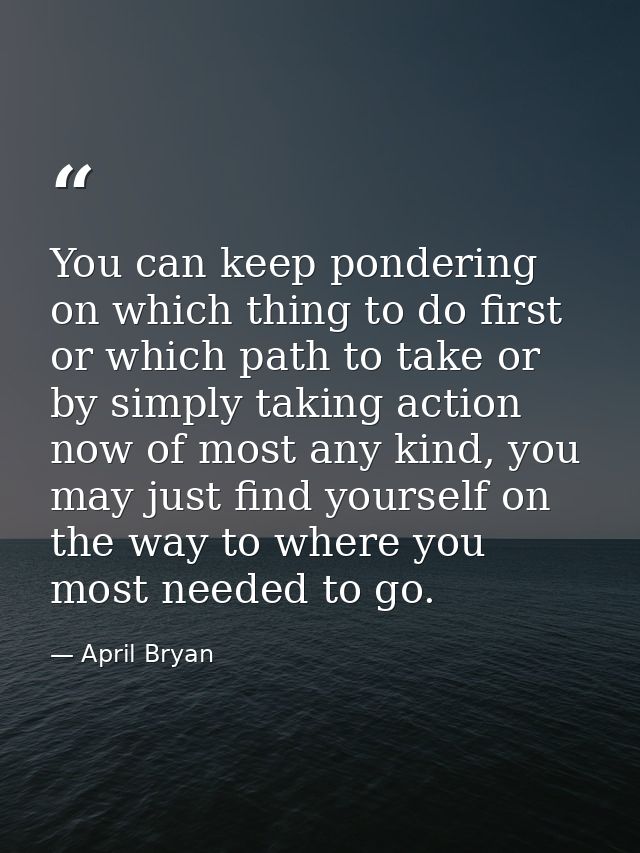 You can keep pondering on which thing to do first or which path to take or by simply taking action now of most any kind, — April Bryan