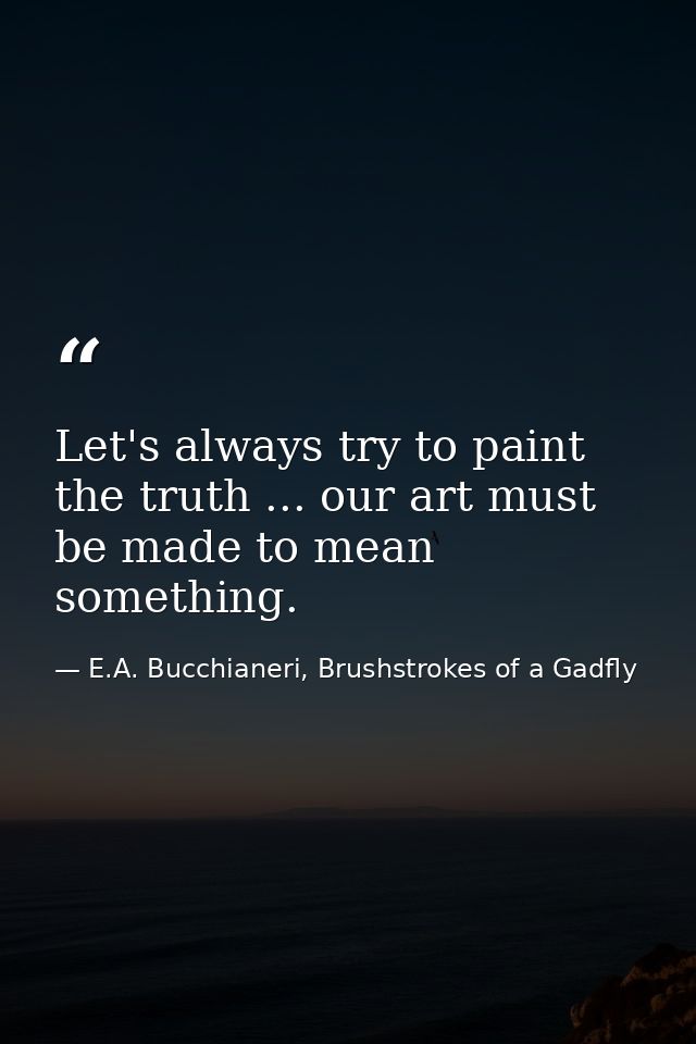 Let's always try to paint the truth ... our art must be made to mean something. — E.A. Bucchianeri, Brushstrokes of a Gadfly