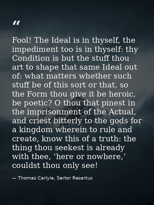 Fool! The Ideal is in thyself, the impediment too is in thyself: thy Condition is but the stuff thou art to shape that s — Thomas Carlyle, Sartor Resartus
