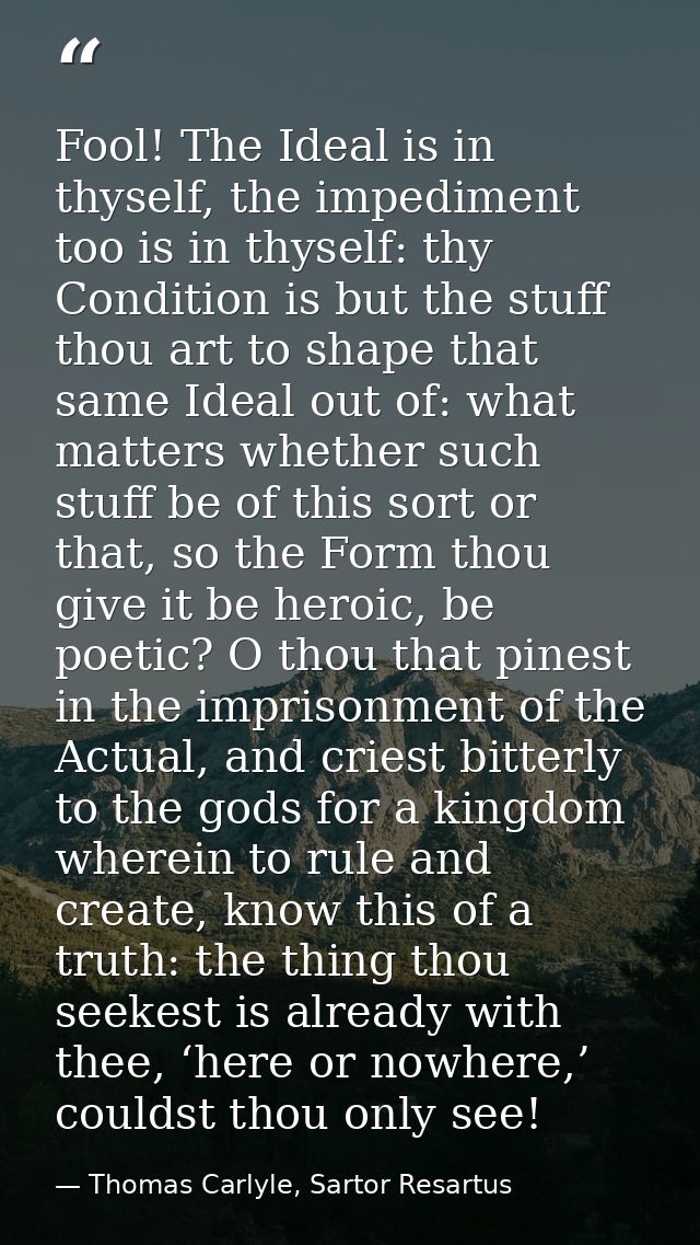 Fool! The Ideal is in thyself, the impediment too is in thyself: thy Condition is but the stuff thou art to shape that s — Thomas Carlyle, Sartor Resartus