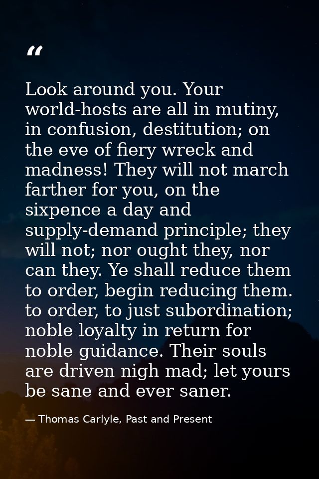 Look around you. Your world-hosts are all in mutiny, in confusion, destitution; on the eve of fiery wreck and madness! T — Thomas Carlyle, Past and Present