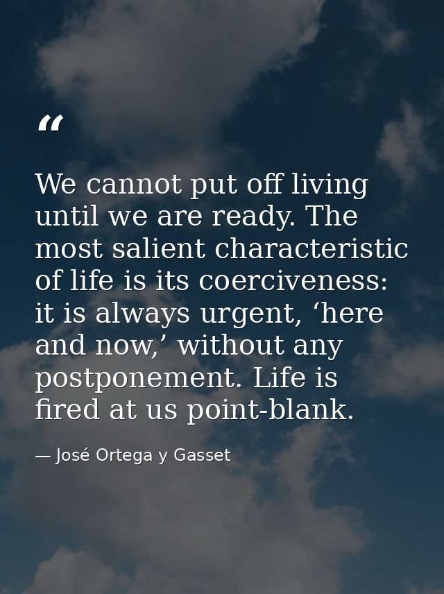 We cannot put off living until we are ready. The most salient characteristic of life is its coerciveness: it is always u — José Ortega y Gasset