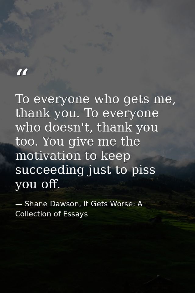 To everyone who gets me, thank you. To everyone who doesn't, thank you too. You give me the motivation to keep succeedin — Shane Dawson, It Gets Worse: A Collection of Essays