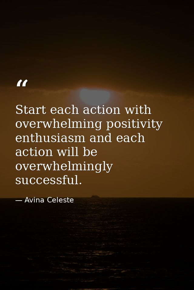 Start each action with overwhelming positivity enthusiasm and each action will be overwhelmingly successful. — Avina Celeste
