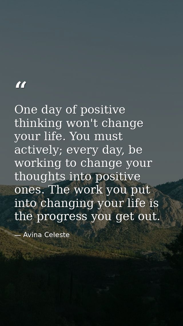One day of positive thinking won't change your life. You must actively; every day, be working to change your thoughts in — Avina Celeste