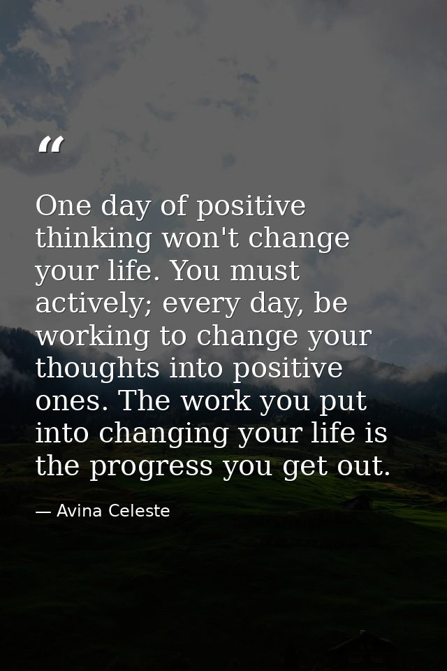 One day of positive thinking won't change your life. You must actively; every day, be working to change your thoughts in — Avina Celeste
